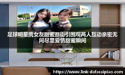 足球明星携女友甜蜜逛街引围观两人互动亲密无间尽显爱情甜蜜瞬间