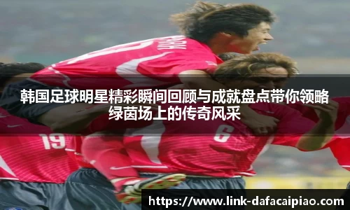 韩国足球明星精彩瞬间回顾与成就盘点带你领略绿茵场上的传奇风采